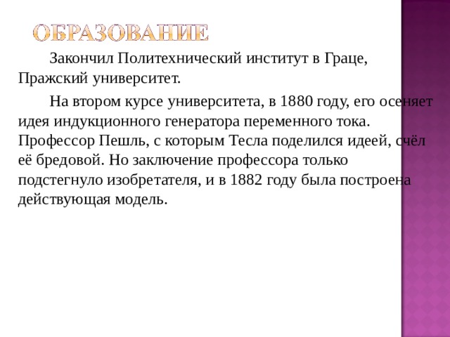   Закончил Политехнический институт в Граце, Пражский университет.    На втором курсе университета, в 1880 году, его осеняет идея индукционного генератора переменного тока. Профессор Пешль, с которым Тесла поделился идеей, счёл её бредовой. Но заключение профессора только подстегнуло изобретателя, и в 1882 году была построена действующая модель. 