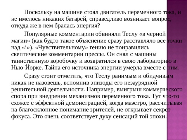   Поскольку на машине стоял двигатель переменного тока, и не имелось никаких батарей, справедливо возникает вопрос, откуда же в нем бралась энергия?   Популярные комментарии обвиняли Теслу «в черной магии» (как будто такое объяснение сразу расставляло все точки над « i »). «Чувствительному» гению не понравились скептические комментарии прессы. Он снял с машины таинственную коробочку и возвратился в свою лабораторию в Нью-Йорке. Тайна его источника энергии умерла вместе с ним.   Сразу стоит отметить, что Теслу ранимым и обидчивым никак не назовешь, вспомнив эпизоды его незаурядной решительной деятельности. Например, выигрыш коммерческого спора при внедрении механизмов переменного тока. Тут что-то схожее с эффектной демонстрацией, когда маэстро, рассчитывая на благосклонное понимание зрителей, не открывает секрет фокуса. Это очень соответствует духу сенсаций той эпохи. 
