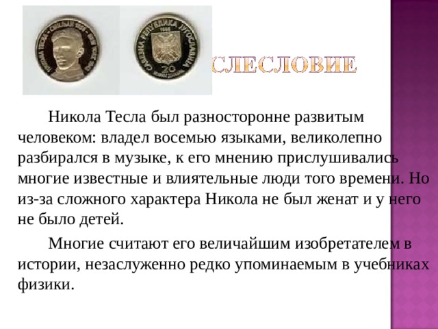   Никола Тесла был разносторонне развитым человеком: владел восемью языками, великолепно разбирался в музыке, к его мнению прислушивались многие известные и влиятельные люди того времени. Но из-за сложного характера Никола не был женат и у него не было детей.   Многие считают его величайшим изобретателем в истории, незаслуженно редко упоминаемым в учебниках физики. 