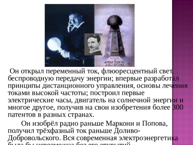   Он открыл переменный ток, флюоресцентный свет, беспроводную передачу энергии; впервые разработал принципы дистанционного управления, основы лечения токами высокой частоты; построил первые электрические часы, двигатель на солнечной энергии и многое другое, получив на свои изобретения более 300 патентов в разных странах.   Он изобрёл радио раньше Маркони и Попова, получил трёхфазный ток раньше Доливо-Добровольского. Вся современная электроэнергетика была бы невозможна без его открытий. 