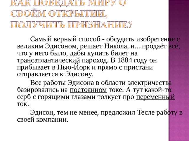   Самый верный способ - обсудить изобретение с великим Эдисоном, решает Никола, и... продаёт всё, что у него было, дабы купить билет на трансатлантический пароход. В 1884 году он прибывает в Нью-Йорк и прямо с пристани отправляется к Эдисону.   Все работы Эдисона в области электричества базировались на постоянном токе. А тут какой-то серб с горящими глазами толкует про переменный  ток.   Эдисон, тем не менее, предложил Тесле работу в своей компании. 