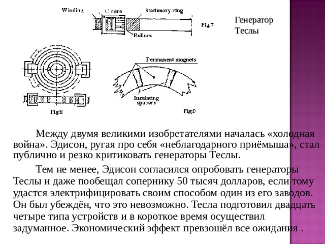 Генератор Теслы   Между двумя великими изобретателями началась «холодная война». Эдисон, ругая про себя «неблагодарного приёмыша», стал публично и резко критиковать генераторы Теслы.   Тем не менее, Эдисон согласился опробовать генераторы Теслы и даже пообещал сопернику 50 тысяч долларов, если тому удастся электрифицировать своим способом один из его заводов. Он был убеждён, что это невозможно. Тесла подготовил двадцать четыре типа устройств и в короткое время осуществил задуманное. Экономический эффект превзошёл все ожидания . 