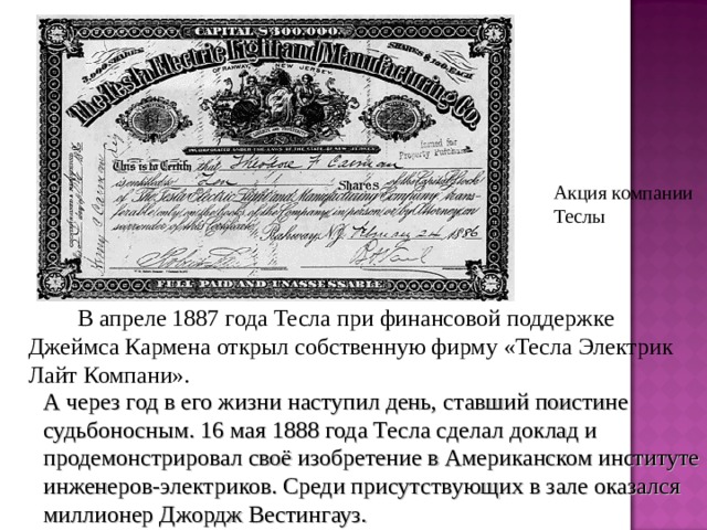 Акция компании Теслы    В апреле 1887 года Тесла при финансовой поддержке Джеймса Кармена открыл собственную фирму «Тесла Электрик Лайт Компани». А через год в его жизни наступил день, ставший поистине судьбоносным. 16 мая 1888 года Тесла сделал доклад и продемонстрировал своё изобретение в Американском институте инженеров-электриков. Среди присутствующих в зале оказался миллионер Джордж Вестингауз. 