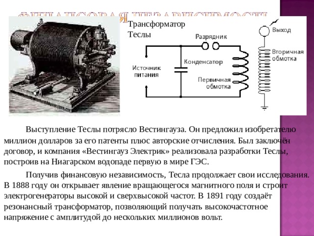 Трансформатор Теслы   Выступление Теслы потрясло Вестингауза. Он предложил изобретателю миллион долларов за его патенты плюс авторские отчисления. Был заключён договор, и компания «Вестингауз Электрик» реализовала разработки Теслы, построив на Ниагарском водопаде первую в мире ГЭС.   Получив финансовую независимость, Тесла продолжает свои исследования. В 1888 году он открывает явление вращающегося магнитного поля и строит электрогенераторы высокой и сверхвысокой частот. В 1891 году создаёт резонансный трансформатор, позволяющий получать высокочастотное напряжение с амплитудой до нескольких миллионов вольт. 