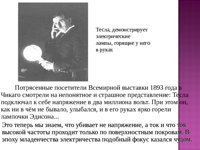 Тесла, демонстрирует электрические лампы, горящие у него в руках   Потрясенные посетители Всемирной выставки 1893 года в Чикаго смотрели на непонятное и страшное представление: Тесла подключал к себе напряжение в два миллиона вольт. При этом он, как ни в чём не бывало, улыбался, и в его руках ярко горели лампочки Эдисона... Это теперь мы знаем, что убивает не напряжение, а ток и что ток высокой частоты проходит только по поверхностным покровам. В эпоху младенчества электричества подобный фокус казался чудом. 