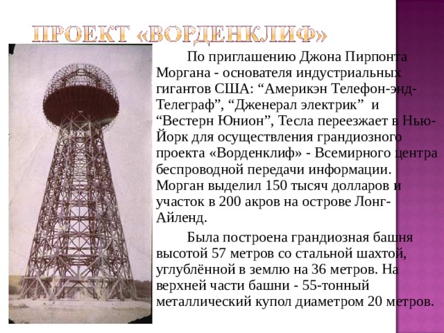   По приглашению Джона Пирпонта Моргана - основателя индустриальных гигантов США: “Америкэн Телефон-энд-Телеграф”, “Дженерал электрик” и “Вестерн Юнион”, Тесла переезжает в Нью-Йорк для осуществления грандиозного проекта «Ворденклиф» - Всемирного центра беспроводной передачи информации. Морган выделил 150 тысяч долларов и участок в 200 акров на острове Лонг-Айленд.   Была построена грандиозная башня высотой 57 метров со стальной шахтой, углублённой в землю на 36 метров. На верхней части башни - 55-тонный металлический купол диаметром 20 метров. 