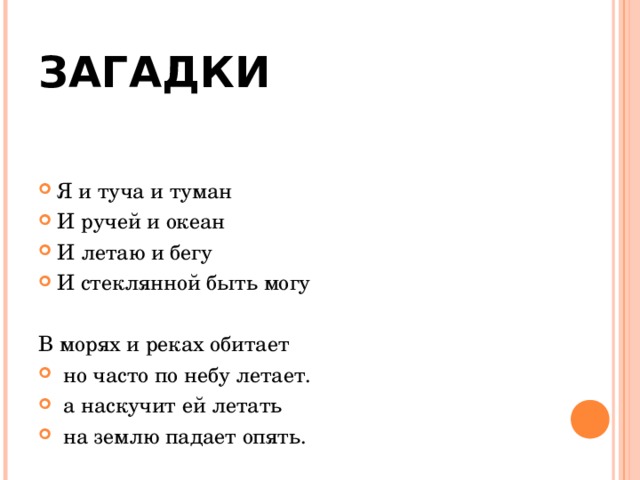 ЗАГАДКИ Я и туча и туман И ручей и океан И летаю и бегу И стеклянной быть могу  В морях и реках обитает  но часто по небу летает.  а наскучит ей летать  на землю падает опять. 