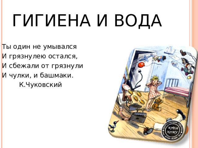 ГИГИЕНА И ВОДА Ты один не умывался И грязнулею остался, И сбежали от грязнули И чулки, и башмаки.  К.Чуковский 