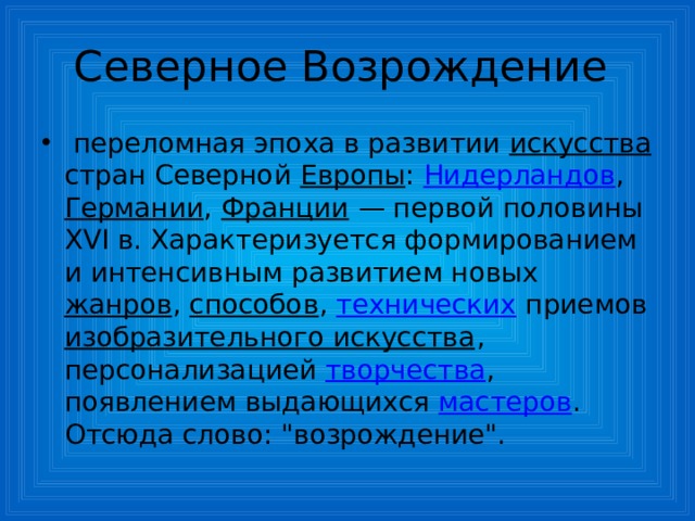 Северное Возрождение  переломная эпоха в развитии искусства стран Северной Европы : Нидерландов , Германии , Франции — первой половины XVI в. Характеризуется формированием и интенсивным развитием новых жанров , способов , технических приемов изобразительного искусства , персонализацией творчества , появлением выдающихся мастеров . Отсюда слово: 