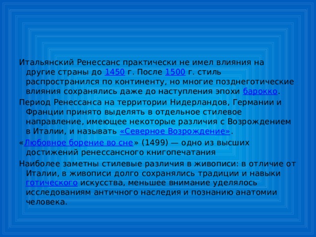 Итальянский Ренессанс практически не имел влияния на другие страны до 1450 г. После 1500 г. стиль распространился по континенту, но многие позднеготические влияния сохранялись даже до наступления эпохи барокко . Период Ренессанса на территории Нидерландов, Германии и Франции принято выделять в отдельное стилевое направление, имеющее некоторые различия с Возрождением в Италии, и называть «Северное Возрождение» . « Любовное борение во сне » (1499) — одно из высших достижений ренессансного книгопечатания Наиболее заметны стилевые различия в живописи: в отличие от Италии, в живописи долго сохранялись традиции и навыки готического искусства, меньшее внимание уделялось исследованиям античного наследия и познанию анатомии человека . 