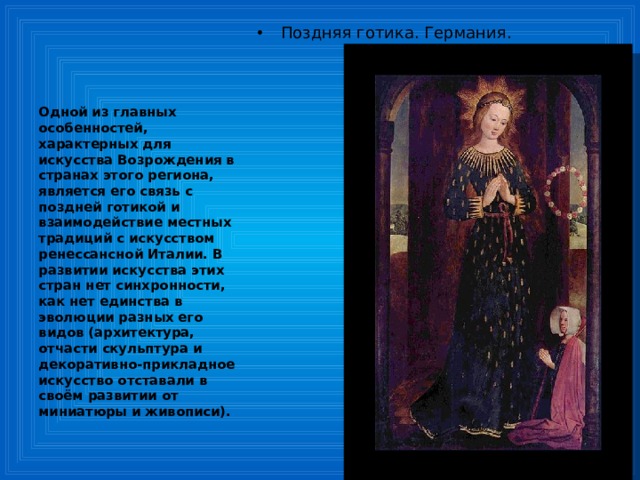 Поздняя готика. Германия. Одной из главных особенностей, характерных для искусства Возрождения в странах этого региона, является его связь с поздней готикой и взаимодействие местных традиций с искусством ренессансной Италии. В развитии искусства этих стран нет синхронности, как нет единства в эволюции разных его видов (архитектура, отчасти скульптура и декоративно-прикладное искусство отставали в своём развитии от миниатюры и живописи). 