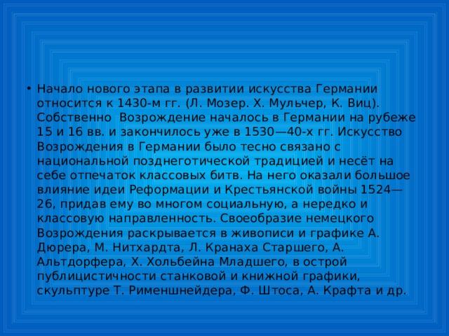 Начало нового этапа в развитии искусства Германии относится к 1430-м гг. (Л. Мозер. Х. Мульчер, К. Виц). Собственно  Возрождение началось в Германии на рубеже 15 и 16 вв. и закончилось уже в 1530—40-х гг. Искусство Возрождения в Германии было тесно связано с национальной позднеготической традицией и несёт на себе отпечаток классовых битв. На него оказали большое влияние идеи Реформации и Крестьянской войны 1524—26, придав ему во многом социальную, а нередко и классовую направленность. Своеобразие немецкого Возрождения раскрывается в живописи и графике А. Дюрера, М. Нитхардта, Л. Кранаха Старшего, А. Альтдорфера, X. Хольбейна Младшего, в острой публицистичности станковой и книжной графики, скульптуре Т. Рименшнейдера, Ф. Штоса, А. Крафта и др. 