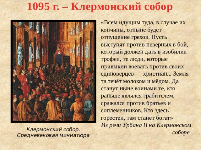 1095 г. – Клермонский собор «Всем идущим туда, в случае их кончины, отныне будет отпущение грехов. Пусть выступят против неверных в бой, который должен дать в изобилии трофеи, те люди, которые привыкли воевать против своих единоверцев — христиан... Земля та течёт молоком и мёдом. Да станут ныне воинами те, кто раньше являлся грабителем, сражался против братьев и соплеменников. Кто здесь горестен, там станет богат» Из речи Урбана II на Клермонском соборе Клермонский собор. Средневековая миниатюра 