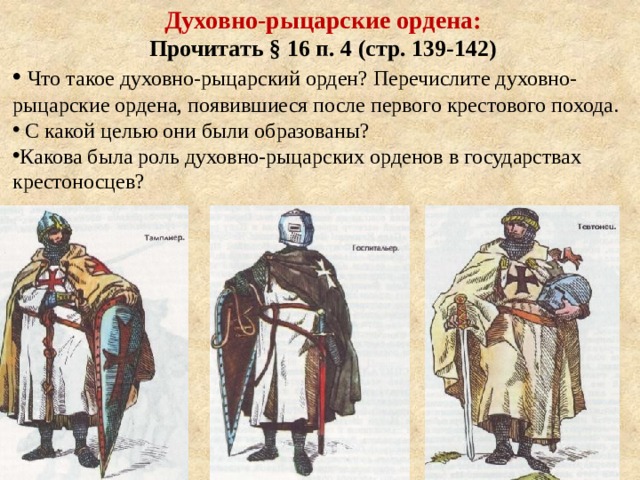 Духовно-рыцарские ордена: Прочитать § 16 п. 4 (стр. 139-142)  Что такое духовно-рыцарский орден? Перечислите духовно-рыцарские ордена, появившиеся после первого крестового похода.  С какой целью они были образованы? Какова была роль духовно-рыцарских орденов в государствах крестоносцев? 