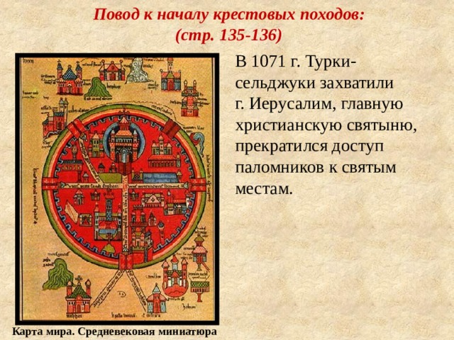 Повод к началу крестовых походов:  (стр. 135-136) В 1071 г. Турки-сельджуки захватили г. Иерусалим, главную христианскую святыню, прекратился доступ паломников к святым местам. Карта мира. Средневековая миниатюра 