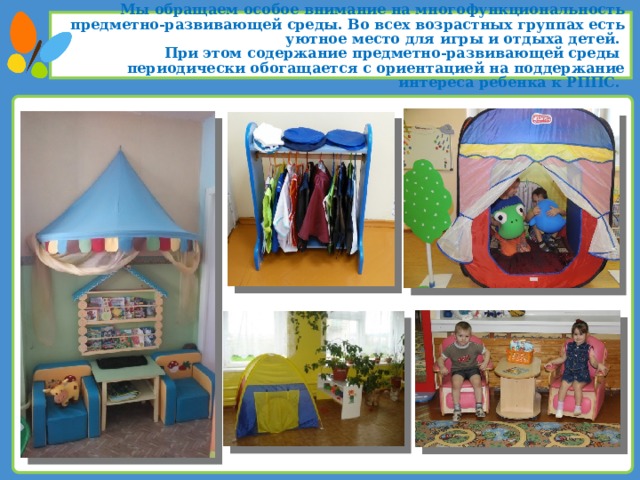 Мы обращаем особое внимание на многофункциональность предметно-развивающей среды. Во всех возрастных группах есть уютное место для игры и отдыха детей. При этом содержание предметно-развивающей среды периодически обогащается с ориентацией на поддержание интереса ребенка к РППС.  