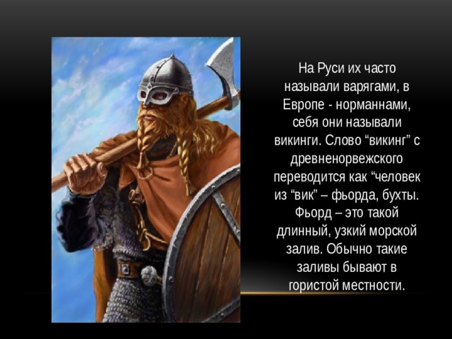 На Руси их часто называли варягами, в Европе - норманнами, себя они называли викинги. Слово “викинг” с древненорвежского переводится как “человек из “вик” – фьорда, бухты. Фьорд – это такой длинный, узкий морской залив. Обычно такие заливы бывают в гористой местности. 