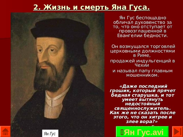 2. Жизнь и смерть Яна Гуса. Ян Гус беспощадно обличал духовенство за то, что оно отступает от провозглашенной в Евангелии бедности.  Он возмущался торговлей церковными должностями в Риме, продажей индульгенций в Чехии и называл папу главным мошенником.  «Даже последний грошик, который прячет бедная старушка, и тот умеет вытянуть недостойный священнослужитель. Как же не сказать после этого, что он хитрее и злее вора?»  — говорил Гус.  Ян Гус.avi Ян Гус  