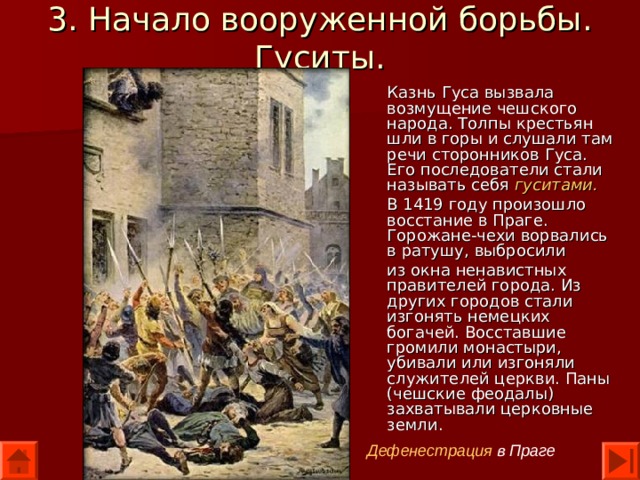 3. Начало вооруженной борьбы. Гуситы. Казнь Гуса вызвала возмущение чешского народа. Толпы крестьян шли в горы и слушали там речи сторонников Гуса. Его последователи стали называть себя гуситами. В 1419 году произошло восстание в Праге. Горожане-чехи ворвались в ратушу, выбросили из окна ненавистных правителей города. Из других городов стали изгонять немецких богачей. Восставшие громили монастыри, убивали или изгоняли служителей церкви. Паны (чешские феодалы) захватывали церковные земли. Дефенестрация в Праге 