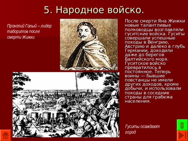 5. Народное войско. После смерти Яна Жижки новые талантливые полководцы возглавляли гуситские войска. Гуситы совершали успешные походы в Венгрию, Австрию и далеко в глубь Германии, доходили даже до берегов Балтийского моря. Гуситское войско превратилось в постоянное. Теперь воины — бывшие повстанцы не имели других доходов, кроме добычи, и использовали походы в соседние страны для грабежа населения. Прокопий Голый – лидер таборитов после смерти Жижки  Гуситы осаждают город 
