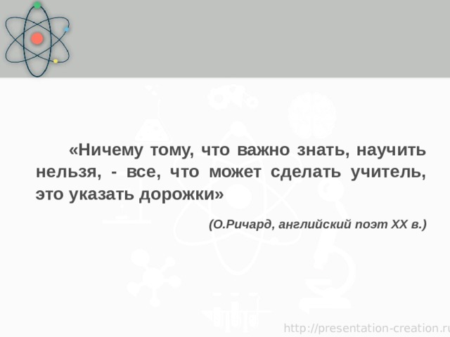   «Ничему тому, что важно знать, научить нельзя, - все, что может сделать учитель, это указать дорожки» (О.Ричард, английский поэт XX в.) 