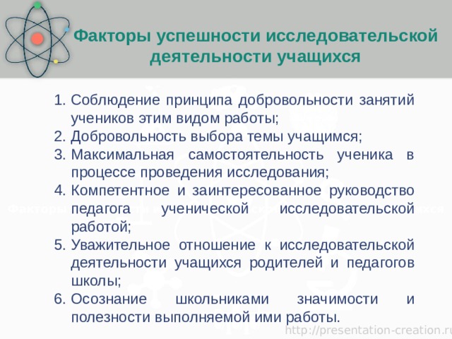 Факторы успешности исследовательской деятельности учащихся Факторы успешности исследовательской деятельности учащихся Соблюдение принципа добровольности занятий учеников этим видом работы; Добровольность выбора темы учащимся; Максимальная самостоятельность ученика в процессе проведения исследования; Компетентное и заинтересованное руководство педагога ученической исследовательской работой; Уважительное отношение к исследовательской деятельности учащихся родителей и педагогов школы; Осознание школьниками значимости и полезности выполняемой ими работы. 
