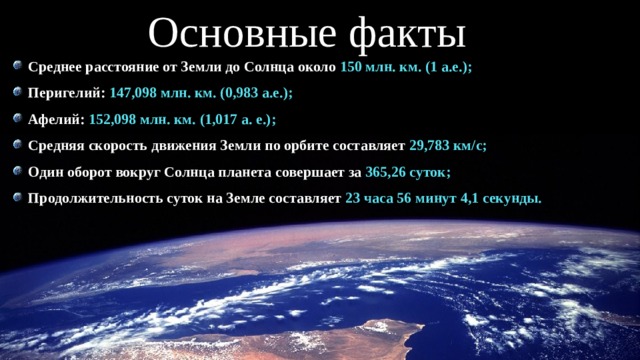 Основные факты Среднее расстояние от Земли до Солнца около 150 млн. км. (1 а.е.); Перигелий: 147,098 млн. км. (0,983 а.е.); Афелий: 152,098 млн. км. (1,017 а. е.); Средняя скорость движения Земли по орбите составляет 29,783 км/с; Один оборот вокруг Солнца планета совершает за 365,26 суток; Продолжительность суток на Земле составляет 23 часа 56 минут 4,1 секунды. 