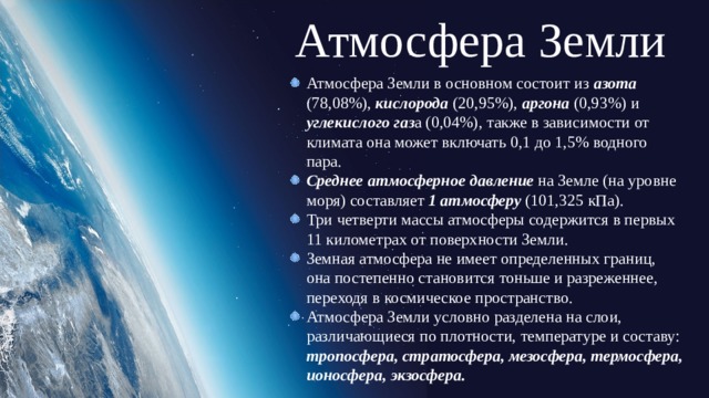Атмосфера Земли Атмосфера Земли в основном состоит из азота (78,08%), кислорода (20,95%), аргона (0,93%) и углекислого газ а (0,04%), также в зависимости от климата она может включать 0,1 до 1,5% водного пара. Среднее атмосферное давление на Земле (на уровне моря) составляет 1 атмосферу (101,325 кПа). Три четверти массы атмосферы содержится в первых 11 километрах от поверхности Земли. Земная атмосфера не имеет определенных границ, она постепенно становится тоньше и разреженнее, переходя в космическое пространство. Атмосфера Земли условно разделена на слои, различающиеся по плотности, температуре и составу: тропосфера, стратосфера, мезосфера, термосфера, ионосфера, экзосфера. 