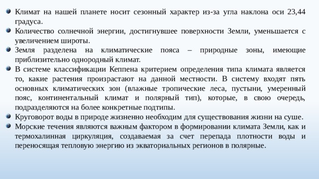 Климат на нашей планете носит сезонный характер из-за угла наклона оси 23,44 градуса. Количество солнечной энергии, достигнувшее поверхности Земли, уменьшается с увеличением широты. Земля разделена на климатические пояса – природные зоны, имеющие приблизительно однородный климат. В системе классификации Кеппена критерием определения типа климата является то, какие растения произрастают на данной местности. В систему входят пять основных климатических зон (влажные тропические леса, пустыни, умеренный пояс, континентальный климат и полярный тип), которые, в свою очередь, подразделяются на более конкретные подтипы. Круговорот воды в природе жизненно необходим для существования жизни на суше. Морские течения являются важным фактором в формировании климата Земли, как и термохалинная циркуляция, создаваемая за счет перепада плотности воды и переносящая тепловую энергию из экваториальных регионов в полярные. 