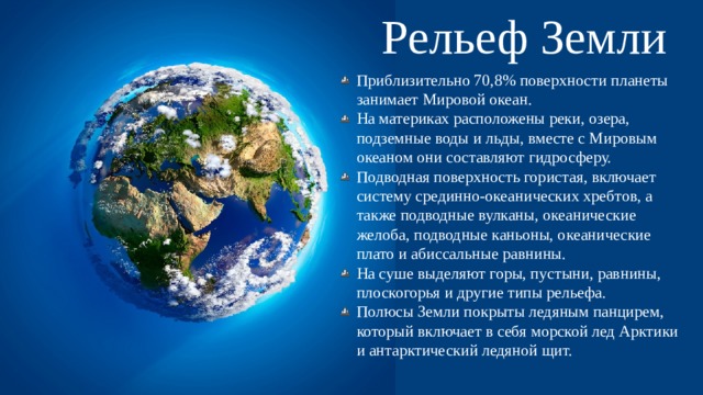Рельеф Земли Приблизительно 70,8% поверхности планеты занимает Мировой океан. На материках расположены реки, озера, подземные воды и льды, вместе с Мировым океаном они составляют гидросферу. Подводная поверхность гористая, включает систему срединно-океанических хребтов, а также подводные вулканы, океанические желоба, подводные каньоны, океанические плато и абиссальные равнины. На суше выделяют горы, пустыни, равнины, плоскогорья и другие типы рельефа. Полюсы Земли покрыты ледяным панцирем, который включает в себя морской лед Арктики и антарктический ледяной щит. 