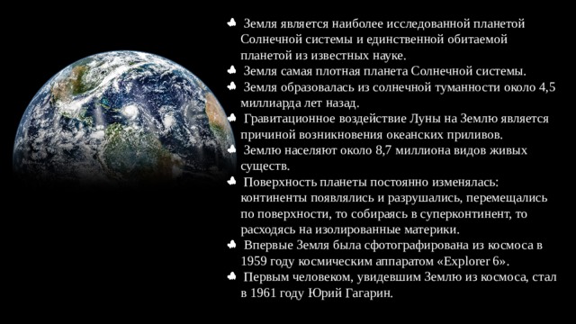  Земля является наиболее исследованной планетой Солнечной системы и единственной обитаемой планетой из известных науке.  Земля самая плотная планета Солнечной системы.  Земля образовалась из солнечной туманности около 4,5 миллиарда лет назад.  Гравитационное воздействие Луны на Землю является причиной возникновения океанских приливов.  Землю населяют около 8,7 миллиона видов живых существ.  Поверхность планеты постоянно изменялась: континенты появлялись и разрушались, перемещались по поверхности, то собираясь в суперконтинент, то расходясь на изолированные материки.  Впервые Земля была сфотографирована из космоса в 1959 году космическим аппаратом «Explorer 6».  Первым человеком, увидевшим Землю из космоса, стал в 1961 году Юрий Гагарин. 