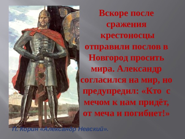 Вскоре после сражения  крестоносцы отправили послов в Новгород просить мира. Александр согласился на мир, но предупредил: «Кто с мечом к нам придёт, от меча и погибнет!» П. Корин «Александр Невский». 