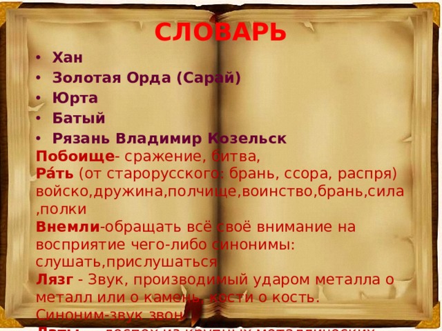 СЛОВАРЬ Хан Золотая Орда (Сарай) Юрта Батый Рязань Владимир Козельск Побоище - сражение, битва, Ра́ть  (от старорусского: брань, ссора, распря) войско,дружина,полчище,воинство,брань,сила,полки Внемли -обращать всё своё внимание на восприятие чего-либо синонимы: слушать,прислушаться Лязг  - Звук, производимый ударом металла о металл или о камень, кости о кость. Синоним-звук звон Латы  — доспех из крупных металлических пластин, откованных по форме тела воина  