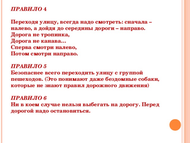 ПРАВИЛО 4  Переходя улицу, всегда надо смотреть: сначала – налево, а дойдя до середины дороги – направо. Дорога не тропинка, Дорога не канава… Сперва смотри налево, Потом смотри направо.  ПРАВИЛО 5 Безопаснее всего переходить улицу с группой пешеходов. (Это понимают даже бездомные собаки, которые не знают правил дорожного движения)  ПРАВИЛО 6 Ни в коем случае нельзя выбегать на дорогу. Перед дорогой надо остановиться.  