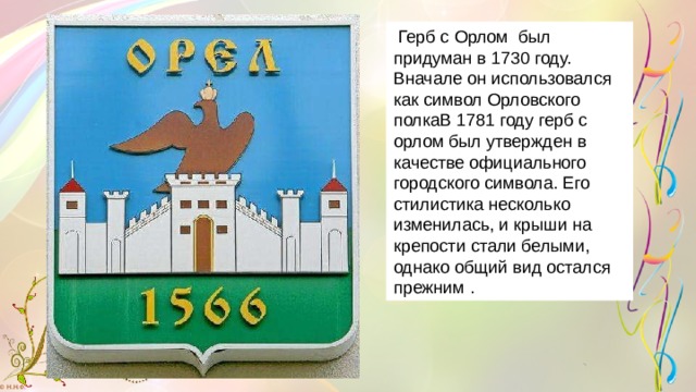  Герб с Орлом был придуман в 1730 году. Вначале он использовался как символ Орловского полкаВ 1781 году герб с орлом был утвержден в качестве официального городского символа. Его стилистика несколько изменилась, и крыши на крепости стали белыми, однако общий вид остался прежним . 