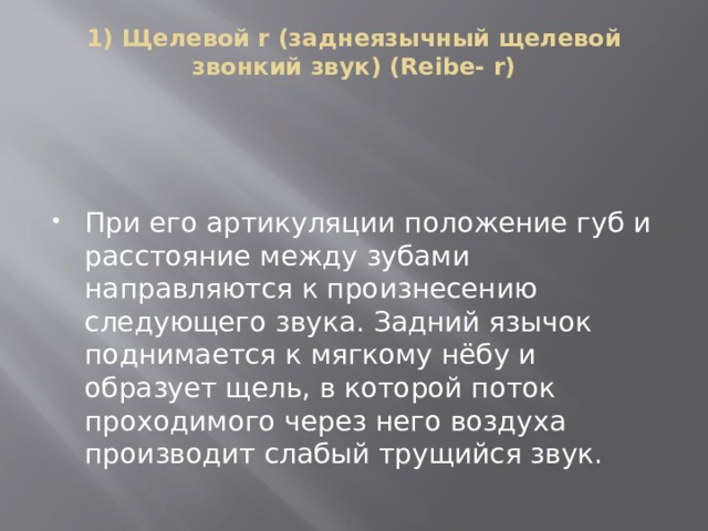 1) Щелевой r (заднеязычный щелевой звонкий звук) (Reibe- r)   При его артикуляции положение губ и расстояние между зубами направляются к произнесению следующего звука. Задний язычок поднимается к мягкому нёбу и образует щель, в которой поток проходимого через него воздуха производит слабый трущийся звук. 