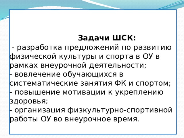   Задачи ШСК:  - разработка предложений по развитию физической культуры и спорта в ОУ в рамках внеурочной деятельности;  - вовлечение обучающихся в систематические занятия ФК и спортом;  - повышение мотивации к укреплению здоровья;  - организация физкультурно-спортивной работы ОУ во внеурочное время.   