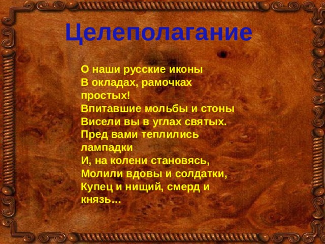 Целеполагание О наши русские иконы В окладах, рамочках простых! Впитавшие мольбы и стоны Висели вы в углах святых. Пред вами теплились лампадки И, на колени становясь, Молили вдовы и солдатки, Купец и нищий, смерд и князь… 
