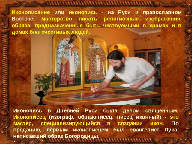 Иконописание или иконопись - на Руси и православном Востоке, мастерство писать религиозные изображения, образа, предназначенные быть чествуемыми в храмах и в домах благочестивых людей .  Иконопись в Древней Руси была делом священным. Иконопи́сец (изограф, образописец, писец иконный) - это мастер, специализирующийся в создании икон. По преданию, первым иконописцем был евангелист Лука, написавший образ Богородицы. 