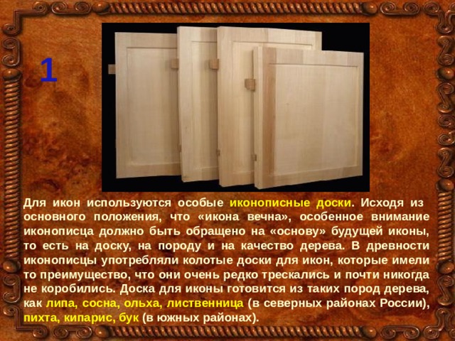 1 Для икон используются особые иконописные доски . Исходя из основного положения, что «икона вечна», особенное внимание иконописца должно быть обращено на «основу» будущей иконы, то есть на доску, на породу и на качество дерева. В древности иконописцы употребляли колотые доски для икон, которые имели то преимущество, что они очень редко трескались и почти никогда не коробились. Доска для иконы готовится из таких пород дерева, как липа, сосна, ольха, лиственница (в северных районах России), пихта, кипарис, бук (в южных районах). 