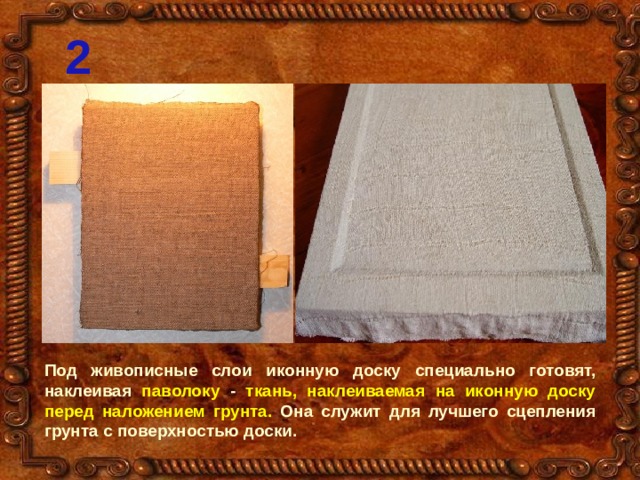 2 Под живописные слои иконную доску специально готовят, наклеивая паволоку - ткань, наклеиваемая на иконную доску перед наложением грунта. Она служит для лучшего сцепления грунта с поверхностью доски. 