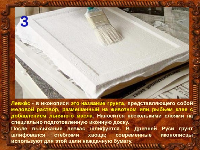 3 Левка́с - в иконописи это название грунта , представляющего собой меловой раствор, размешанный на животном или рыбьем клее с добавлением льняного масла . Наносится несколькими слоями на специально подготовленную иконную доску. После высыхания левкас шлифуется. В Древней Руси грунт шлифовался стеблями хвоща; современные иконописцы используют для этой цели наждачную бумагу. 