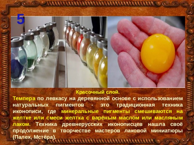 5 Красочный слой. Темпера по левкасу на деревянной основе с использованием натуральных пигментов - это традиционная техника иконописи, где минеральные пигменты смешиваются на желтке или смеси желтка с варёным маслом или масляным лаком. Техника древнерусских иконописцев нашла своё продолжение в творчестве мастеров лаковой миниатюры (Палех, Мстёра). 
