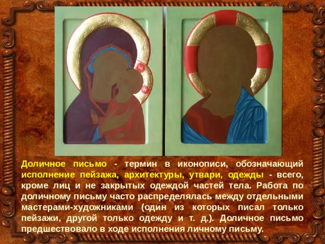 Доличное письмо - термин в иконописи, обозначающий исполнение пейзажа, архитектуры, утвари, одежды - всего, кроме лиц и не закрытых одеждой частей тела. Работа по доличному письму часто распределялась между отдельными мастерами-художниками (один из которых писал только пейзажи, другой только одежду и т. д.). Доличное письмо предшествовало в ходе исполнения личному письму. 