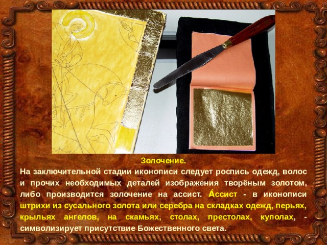 Золочение. На заключительной стадии иконописи следует роспись одежд, волос и прочих необходимых деталей изображения творёным золотом, либо производится золочение на ассист. А́ссист - в иконописи штрихи из сусального золота или серебра на складках одежд, перьях, крыльях ангелов, на скамьях, столах, престолах, куполах , - символизирует присутствие Божественного света. 