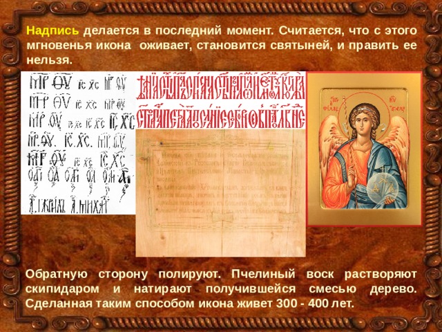 Надпись делается в последний момент. Считается, что с этого мгновенья икона оживает, становится святыней, и править ее нельзя. Обратную сторону полируют. Пчелиный воск растворяют скипидаром и натирают получившейся смесью дерево. Сделанная таким способом икона живет 300 - 400 лет. 