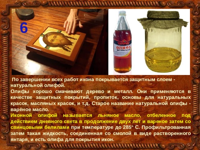 6  По завершении всех работ икона покрывается защитным слоем - натуральной олифой. Олифы хорошо смачивают дерево и металл. Они применяются в качестве защитных покрытий, пропиток, основы для натуральных красок, масляных красок, и т.д. Старое название натуральной олифы - варёное масло. Иконной олифой называется льняное масло, отбеленное под действием дневного света в продолжение двух лет и вареное затем со свинцовыми белилами при температуре до 285° С. Профильтрованная затем такая жидкость, соединенная со смолой в виде растворенного янтаря, и есть олифа для покрытия икон. 