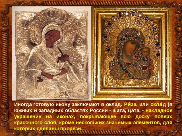 Иногда готовую икону заключают в оклад. Ри́за , или окла́д (в южных и западных областях России - шата, цата, - накладное украшение на иконах, покрывающее всю доску поверх красочного слоя, кроме нескольких значимых элементов, для которых сделаны прорези. 