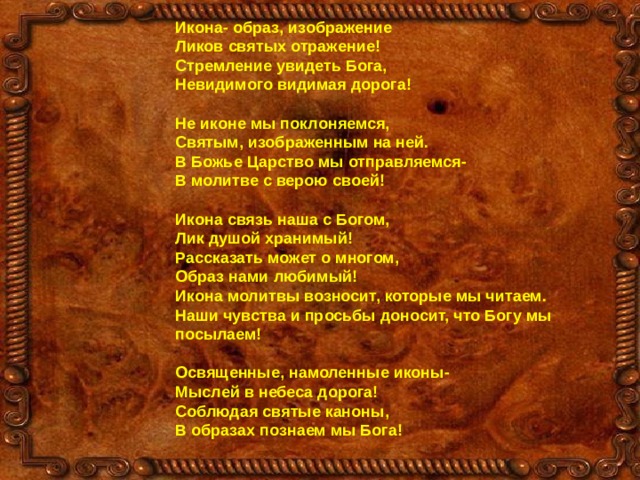 Икона- образ, изображение Ликов святых отражение! Стремление увидеть Бога, Невидимого видимая дорога!  Не иконе мы поклоняемся, Святым, изображенным на ней. В Божье Царство мы отправляемся- В молитве с верою своей!  Икона связь наша с Богом, Лик душой хранимый! Рассказать может о многом, Образ нами любимый! Икона молитвы возносит, которые мы читаем. Наши чувства и просьбы доносит, что Богу мы посылаем!  Освященные, намоленные иконы- Мыслей в небеса дорога! Соблюдая святые каноны, В образах познаем мы Бога! 