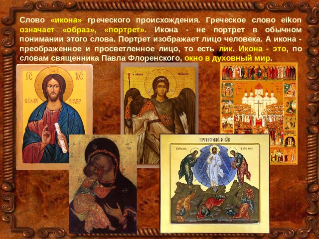 Слово «икона» греческого происхождения. Греческое слово eikon означает «образ», «портрет». Икона - не портрет в обычном понимании этого слова. Портрет изображает лицо человека. А икона - преображенное и просветленное лицо, то есть лик . Икона - это , по словам священника Павла Флоренского, окно в духовный мир . 